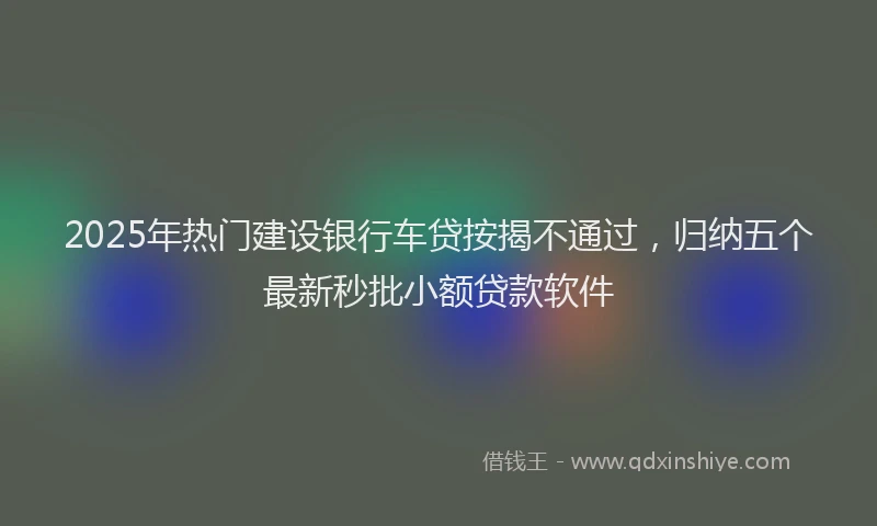 2025年热门建设银行车贷按揭不通过，归纳五个最新秒批小额贷款软件