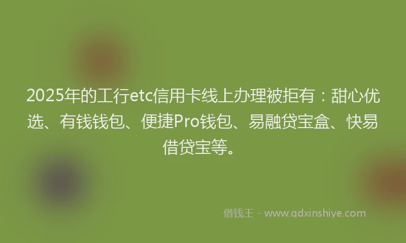 2025年的工行etc信用卡线上办理被拒有：甜心优选、有钱钱包、便捷Pro钱包、易融贷宝盒、快易借贷宝等。