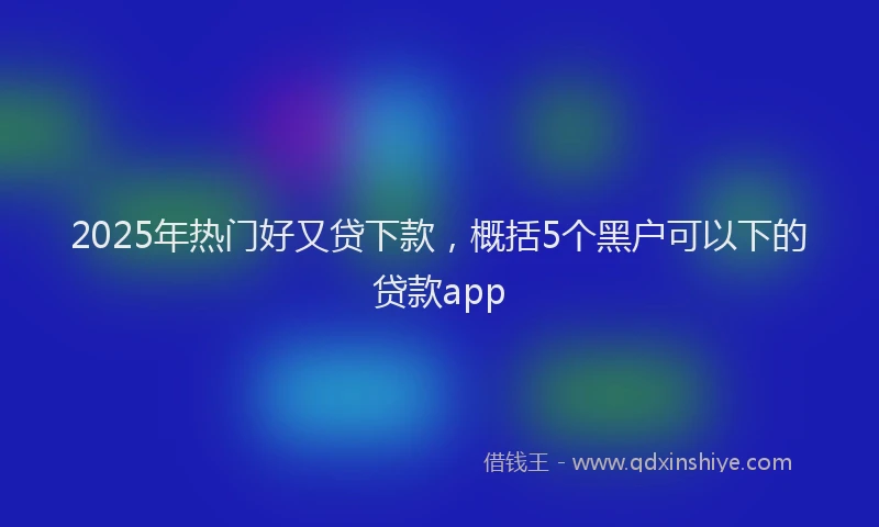 2025年热门好又贷下款，概括5个黑户可以下的贷款app