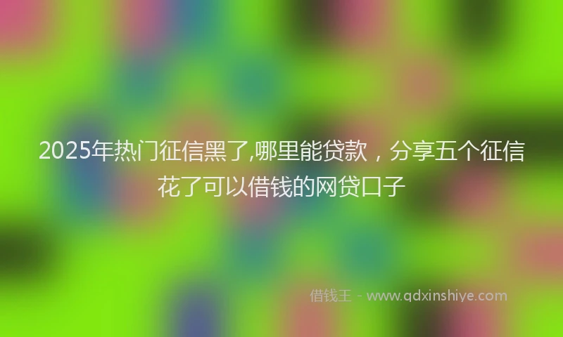 2025年热门征信黑了,哪里能贷款，分享五个征信花了可以借钱的网贷口子