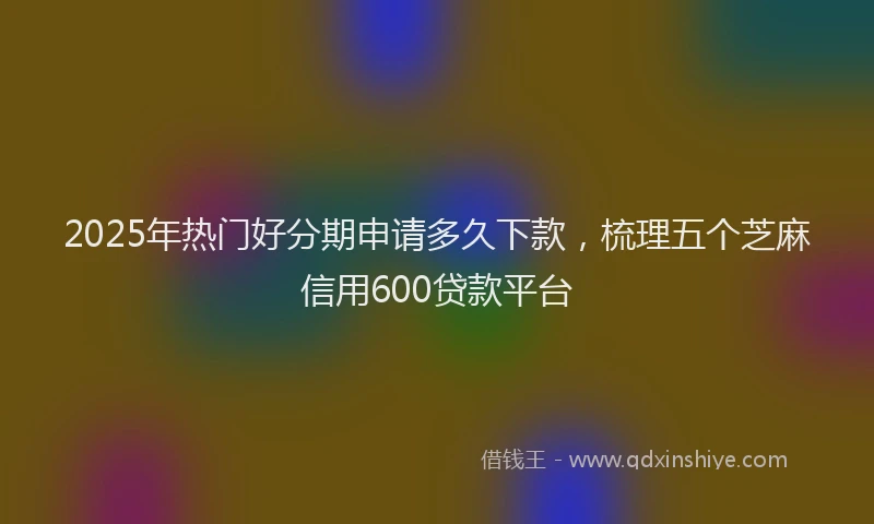 2025年热门好分期申请多久下款，梳理五个芝麻信用600贷款平台
