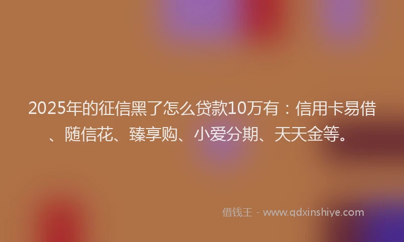 2025年的征信黑了怎么贷款10万有：信用卡易借、随信花、臻享购、小爱分期、天天金等。