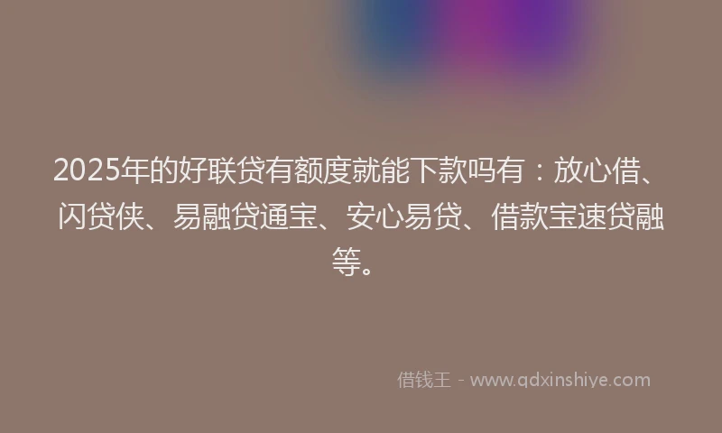 2025年的好联贷有额度就能下款吗有：放心借、闪贷侠、易融贷通宝、安心易贷、借款宝速贷融等。