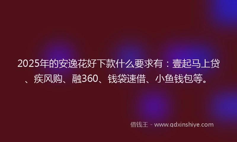 2025年的安逸花好下款什么要求有：壹起马上贷、疾风购、融360、钱袋速借、小鱼钱包等。