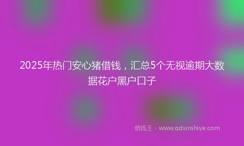 2025年热门安心猪借钱，汇总5个无视逾期大数据花户黑户口子