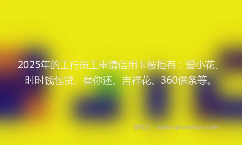 2025年的工行员工申请信用卡被拒有：爱小花、时时钱包贷、替你还、吉祥花、360借条等。