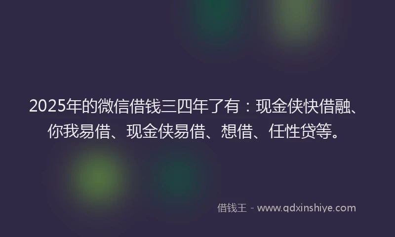 2025年的微信借钱三四年了有：现金侠快借融、你我易借、现金侠易借、想借、任性贷等。