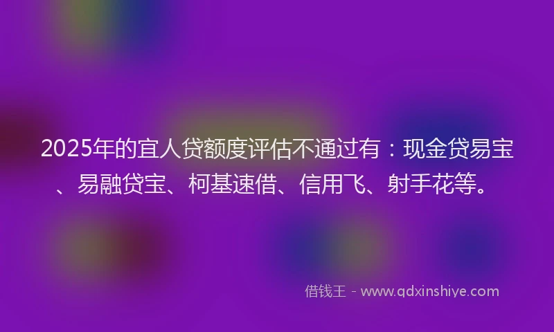 2025年的宜人贷额度评估不通过有：现金贷易宝、易融贷宝、柯基速借、信用飞、射手花等。