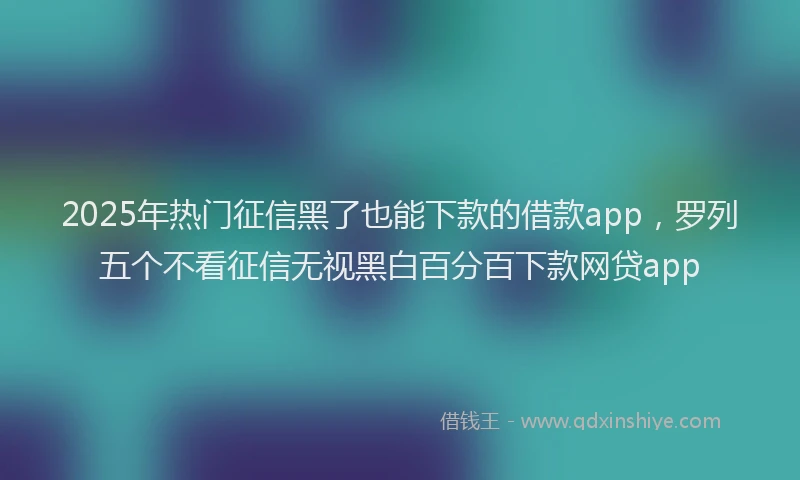 2025年热门征信黑了也能下款的借款app，罗列五个不看征信无视黑白百分百下款网贷app