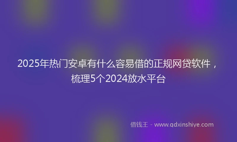 2025年热门安卓有什么容易借的正规网贷软件，梳理5个2024放水平台