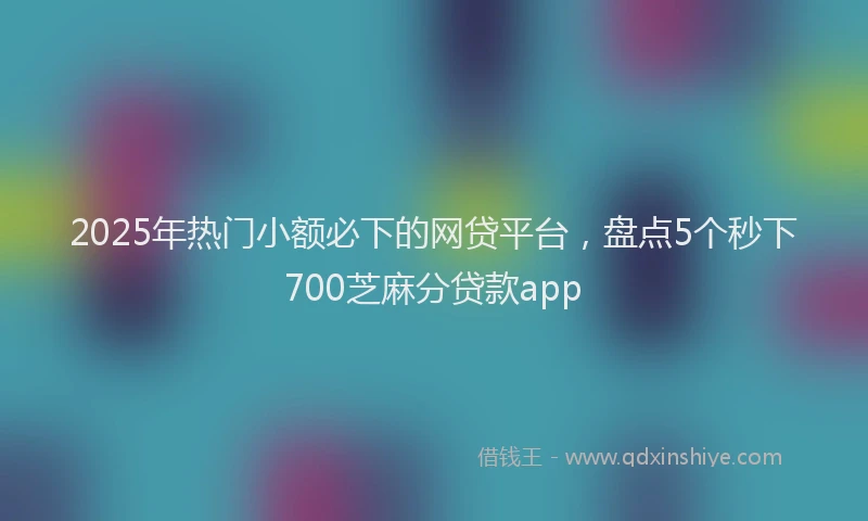 2025年热门小额必下的网贷平台，盘点5个秒下700芝麻分贷款app