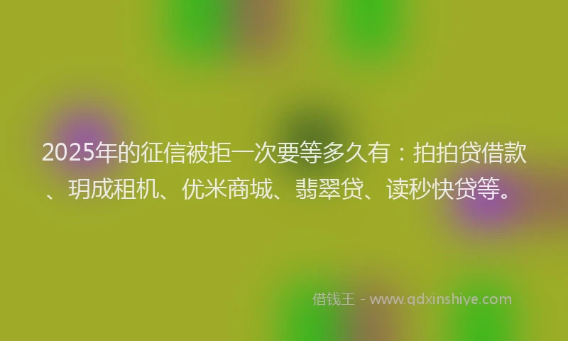 2025年的征信被拒一次要等多久有：拍拍贷借款、玥成租机、优米商城、翡翠贷、读秒快贷等。