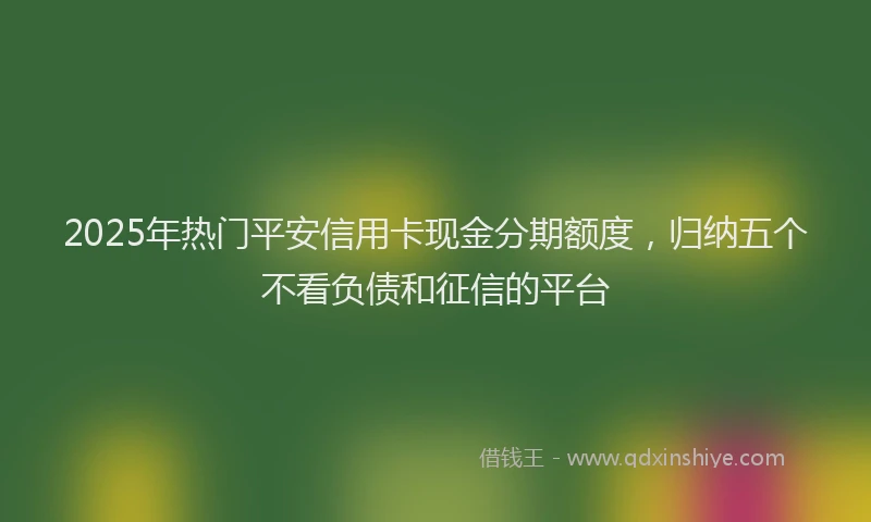 2025年热门平安信用卡现金分期额度，归纳五个不看负债和征信的平台
