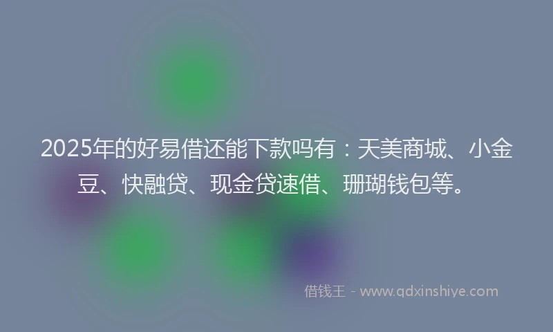 2025年的好易借还能下款吗有：天美商城、小金豆、快融贷、现金贷速借、珊瑚钱包等。