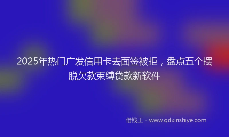 2025年热门广发信用卡去面签被拒，盘点五个摆脱欠款束缚贷款新软件