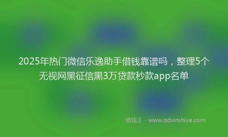 2025年热门微信乐逸助手借钱靠谱吗，整理5个无视网黑征信黑3万贷款秒款app名单