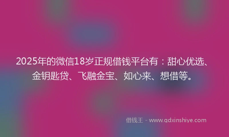 2025年的微信18岁正规借钱平台有：甜心优选、金钥匙贷、飞融金宝、如心来、想借等。