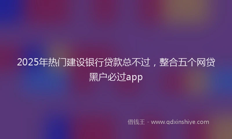 2025年热门建设银行贷款总不过，整合五个网贷黑户必过app