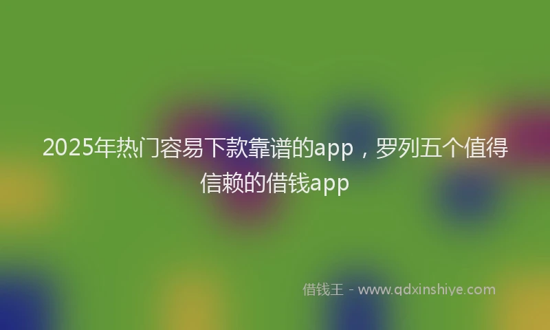 2025年热门容易下款靠谱的app，罗列五个值得信赖的借钱app