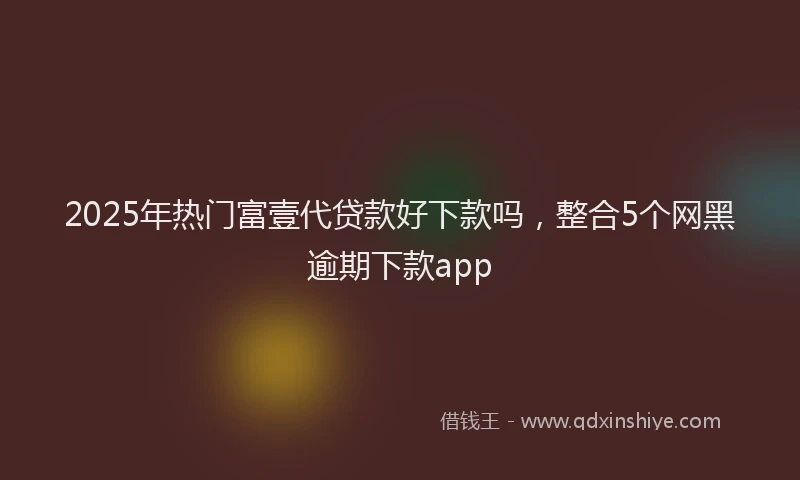 2025年热门富壹代贷款好下款吗，整合5个网黑逾期下款app