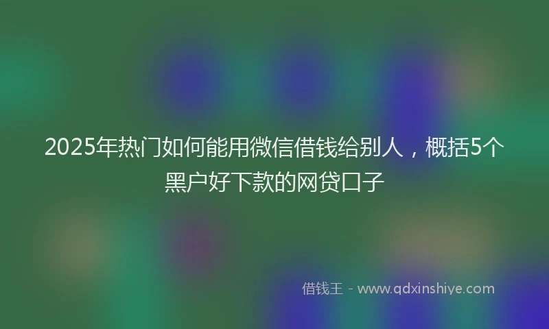 2025年热门如何能用微信借钱给别人，概括5个黑户好下款的网贷口子