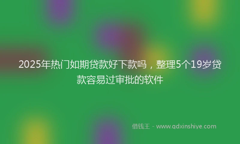 2025年热门如期贷款好下款吗，整理5个19岁贷款容易过审批的软件