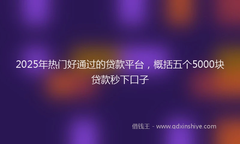 2025年热门好通过的贷款平台，概括五个5000块贷款秒下口子