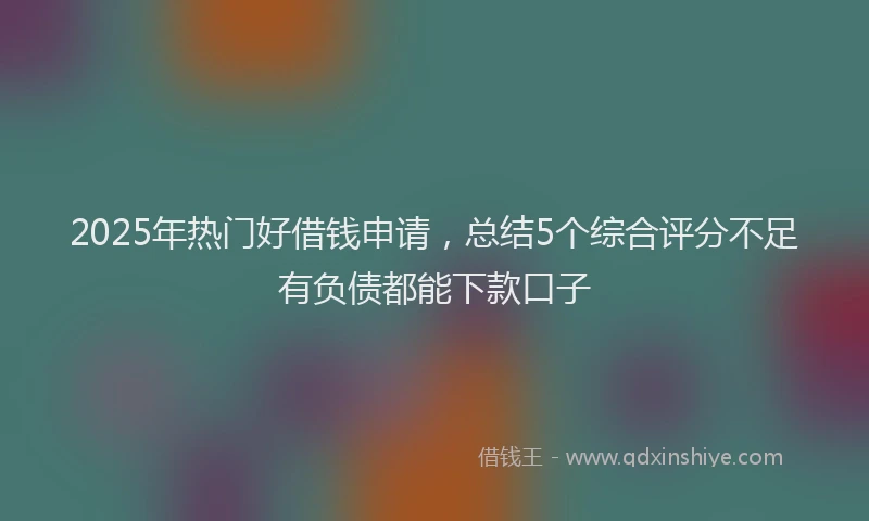 2025年热门好借钱申请，总结5个综合评分不足有负债都能下款口子