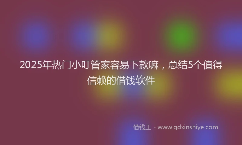 2025年热门小叮管家容易下款嘛，总结5个值得信赖的借钱软件