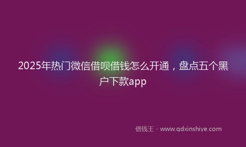 2025年热门微信借呗借钱怎么开通，盘点五个黑户下款app