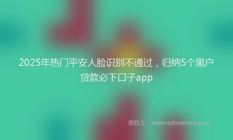 2025年热门平安人脸识别不通过，归纳5个黑户贷款必下口子app