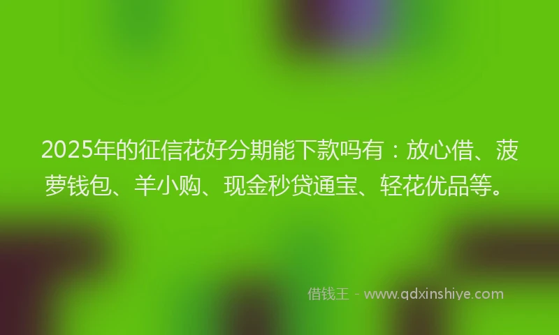 2025年的征信花好分期能下款吗有：放心借、菠萝钱包、羊小购、现金秒贷通宝、轻花优品等。