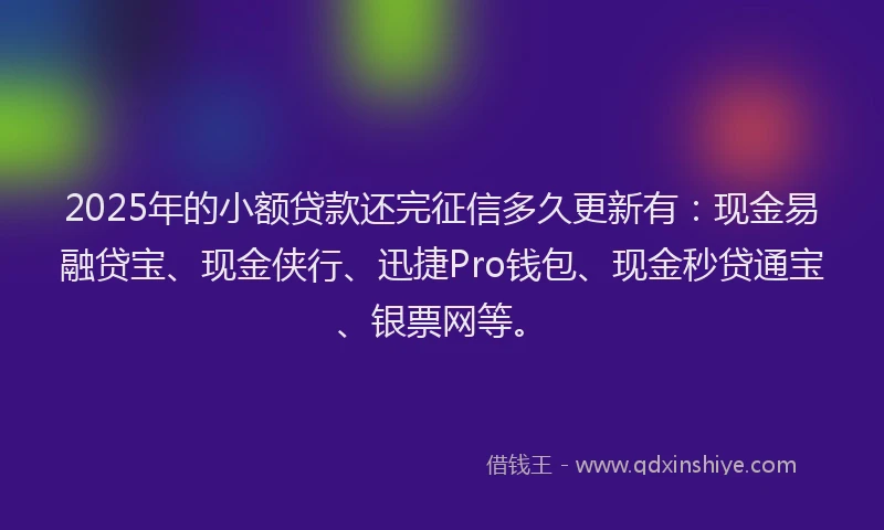 2025年的小额贷款还完征信多久更新有：现金易融贷宝、现金侠行、迅捷Pro钱包、现金秒贷通宝、银票网等。