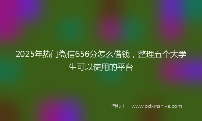 2025年热门微信656分怎么借钱，整理五个大学生可以使用的平台