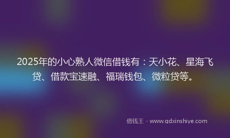 2025年的小心熟人微信借钱有：天小花、星海飞贷、借款宝速融、福瑞钱包、微粒贷等。