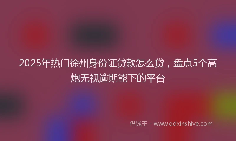 2025年热门徐州身份证贷款怎么贷，盘点5个高炮无视逾期能下的平台