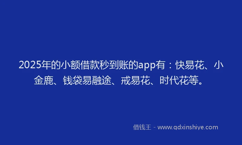 2025年的小额借款秒到账的app有：快易花、小金鹿、钱袋易融途、戒易花、时代花等。