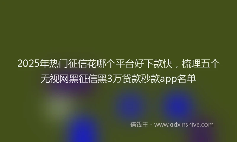 2025年热门征信花哪个平台好下款快，梳理五个无视网黑征信黑3万贷款秒款app名单