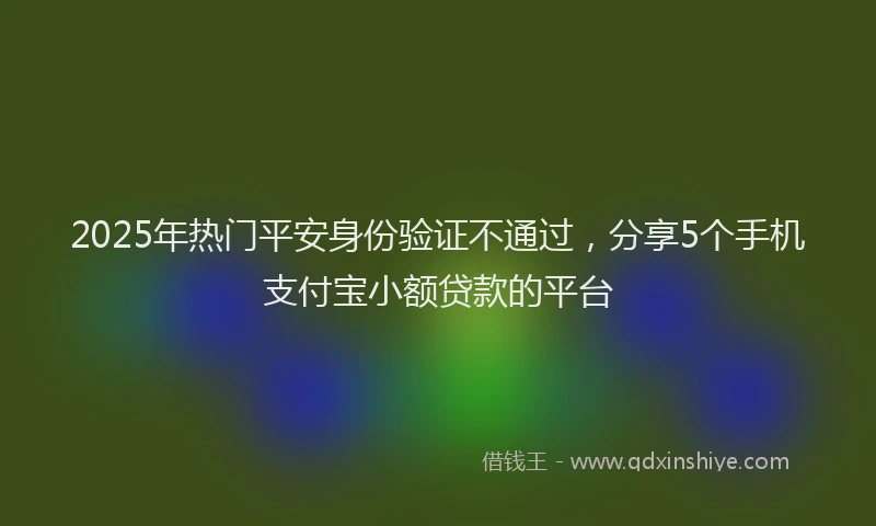 2025年热门平安身份验证不通过，分享5个手机支付宝小额贷款的平台