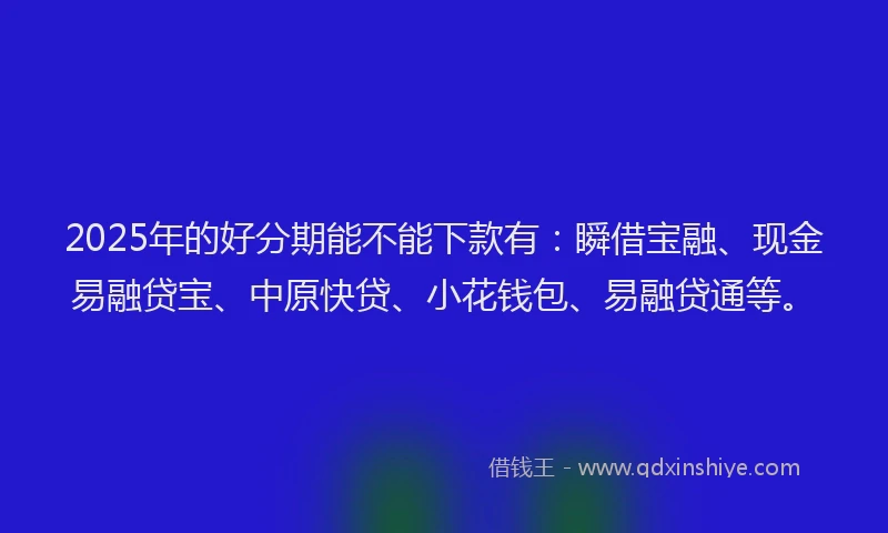 2025年的好分期能不能下款有：瞬借宝融、现金易融贷宝、中原快贷、小花钱包、易融贷通等。
