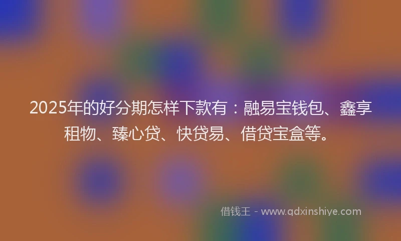 2025年的好分期怎样下款有：融易宝钱包、鑫享租物、臻心贷、快贷易、借贷宝盒等。