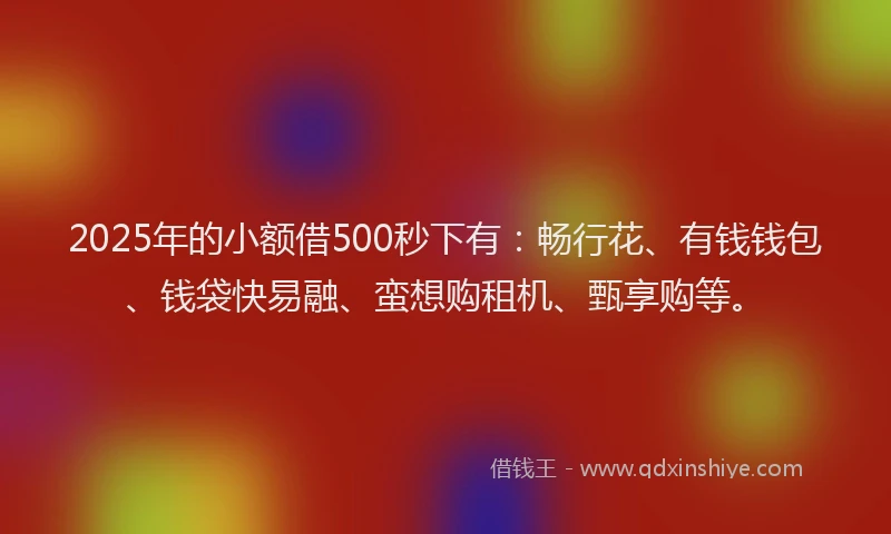 2025年的小额借500秒下有：畅行花、有钱钱包、钱袋快易融、蛮想购租机、甄享购等。