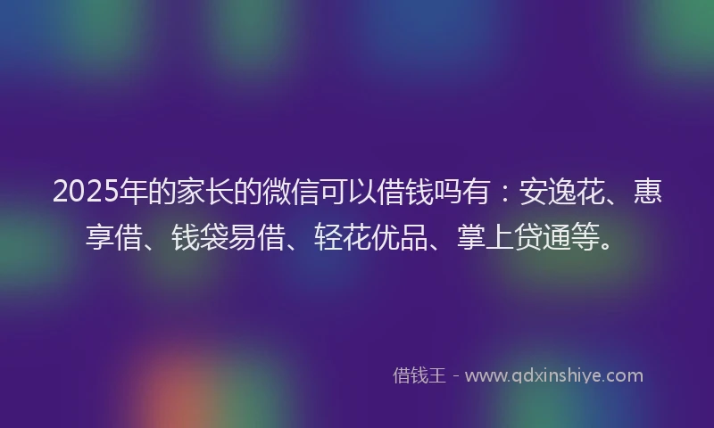 2025年的家长的微信可以借钱吗有：安逸花、惠享借、钱袋易借、轻花优品、掌上贷通等。
