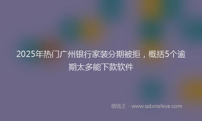 2025年热门广州银行家装分期被拒，概括5个逾期太多能下款软件