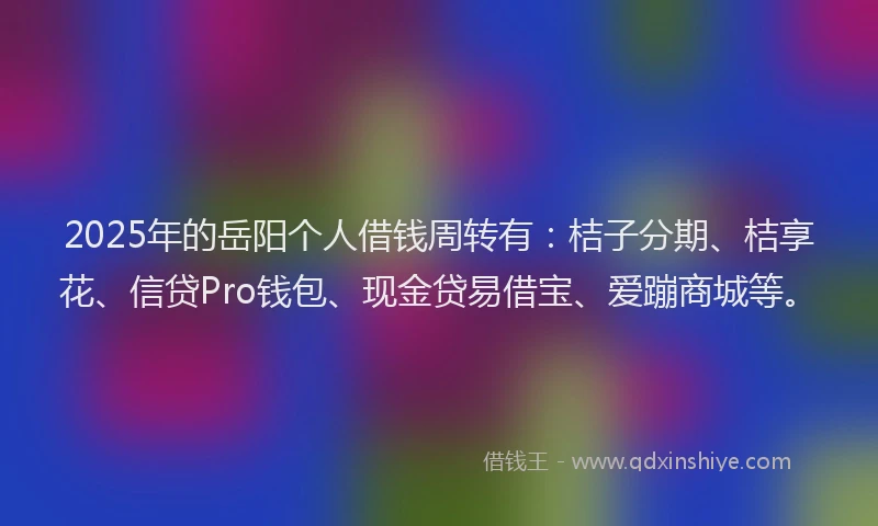 2025年的岳阳个人借钱周转有：桔子分期、桔享花、信贷Pro钱包、现金贷易借宝、爱蹦商城等。