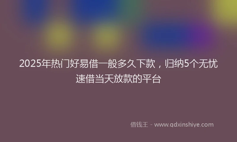 2025年热门好易借一般多久下款，归纳5个无忧速借当天放款的平台