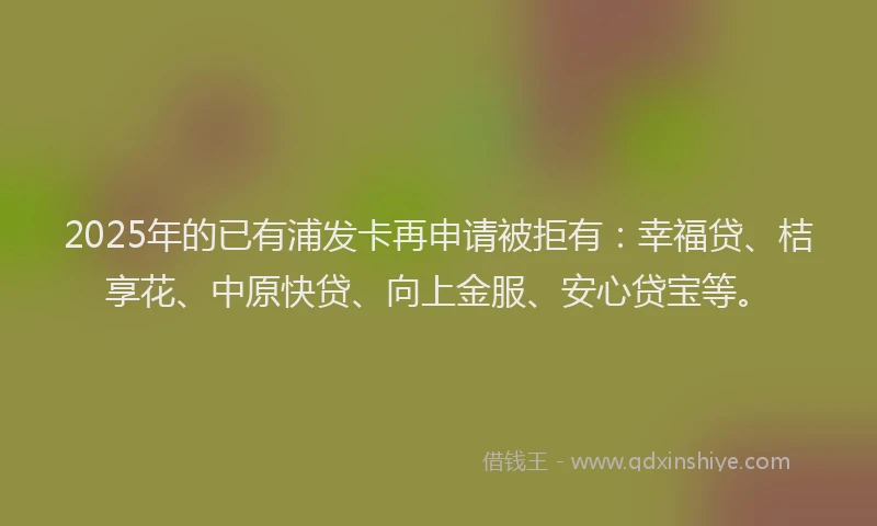 2025年的已有浦发卡再申请被拒有：幸福贷、桔享花、中原快贷、向上金服、安心贷宝等。