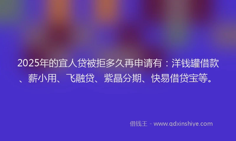 2025年的宜人贷被拒多久再申请有：洋钱罐借款、薪小用、飞融贷、紫晶分期、快易借贷宝等。