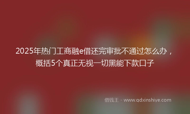 2025年热门工商融e借还完审批不通过怎么办，概括5个真正无视一切黑能下款口子