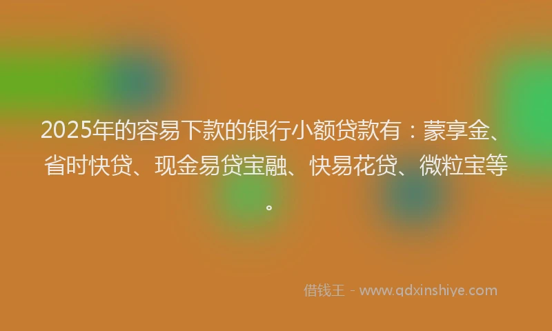 2025年的容易下款的银行小额贷款有：蒙享金、省时快贷、现金易贷宝融、快易花贷、微粒宝等。